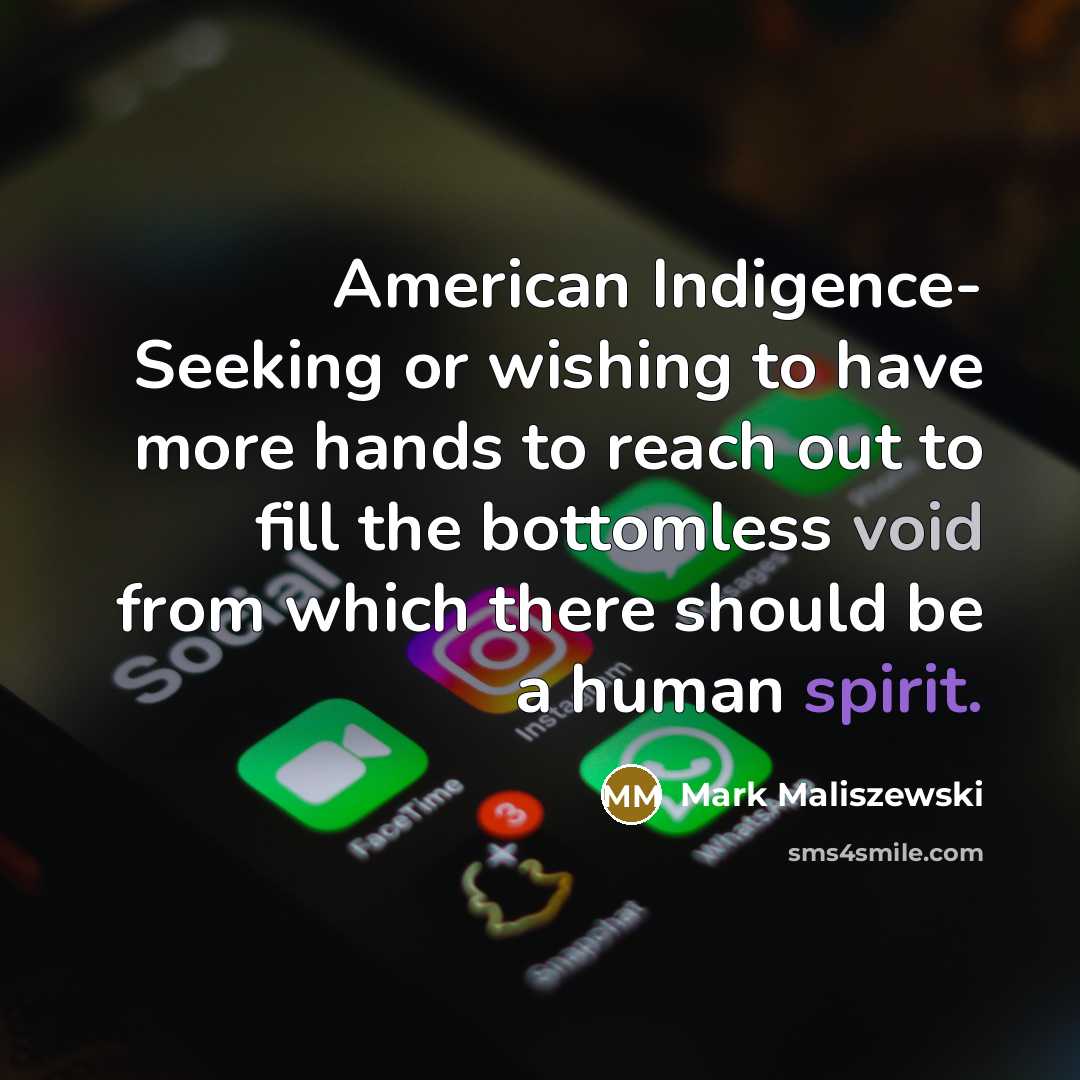 “American Indigence- Seeking or wishing to have more hands to reach out to fill the bottomless void from which there should be a human spirit.” quote by Mark Maliszewski