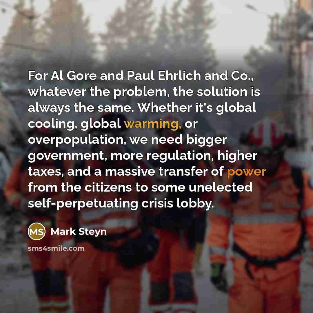 “For Al Gore and Paul Ehrlich and Co., whatever the problem, the solution is always the same. Whether it's global cooling, global warming, or overpopulation, we need bigger government, more regulation, higher taxes, and a massive transfer of power from the citizens to some unelected…” quote by Mark Steyn