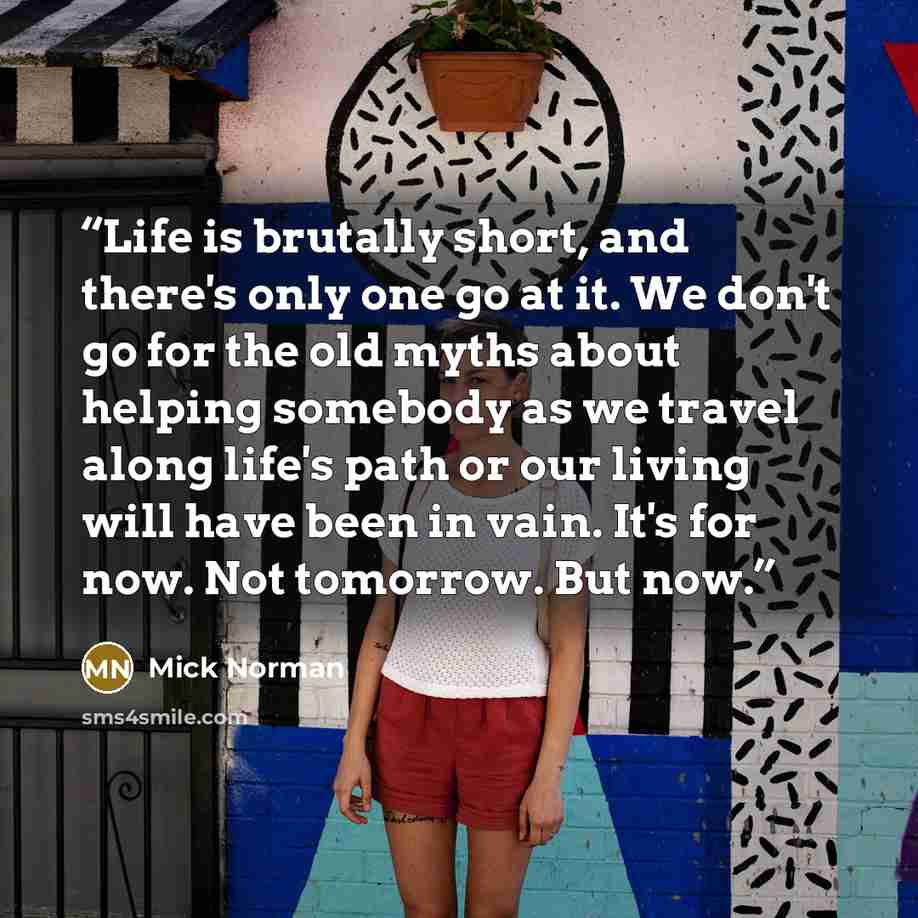 “Life is brutally short, and there's only one go at it. We don't go for the old myths about helping somebody as we travel along life's path or our living will have been in vain. It's for now. Not tomorrow. But now.” quote by Mick Norman