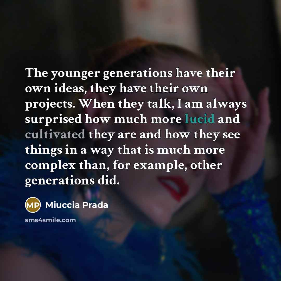“The younger generations have their own ideas, they have their own projects. When they talk, I am always surprised how much more lucid and cultivated they are and how they see things in a way that is much more complex than, for example, other generations did.” quote by Miuccia Prada