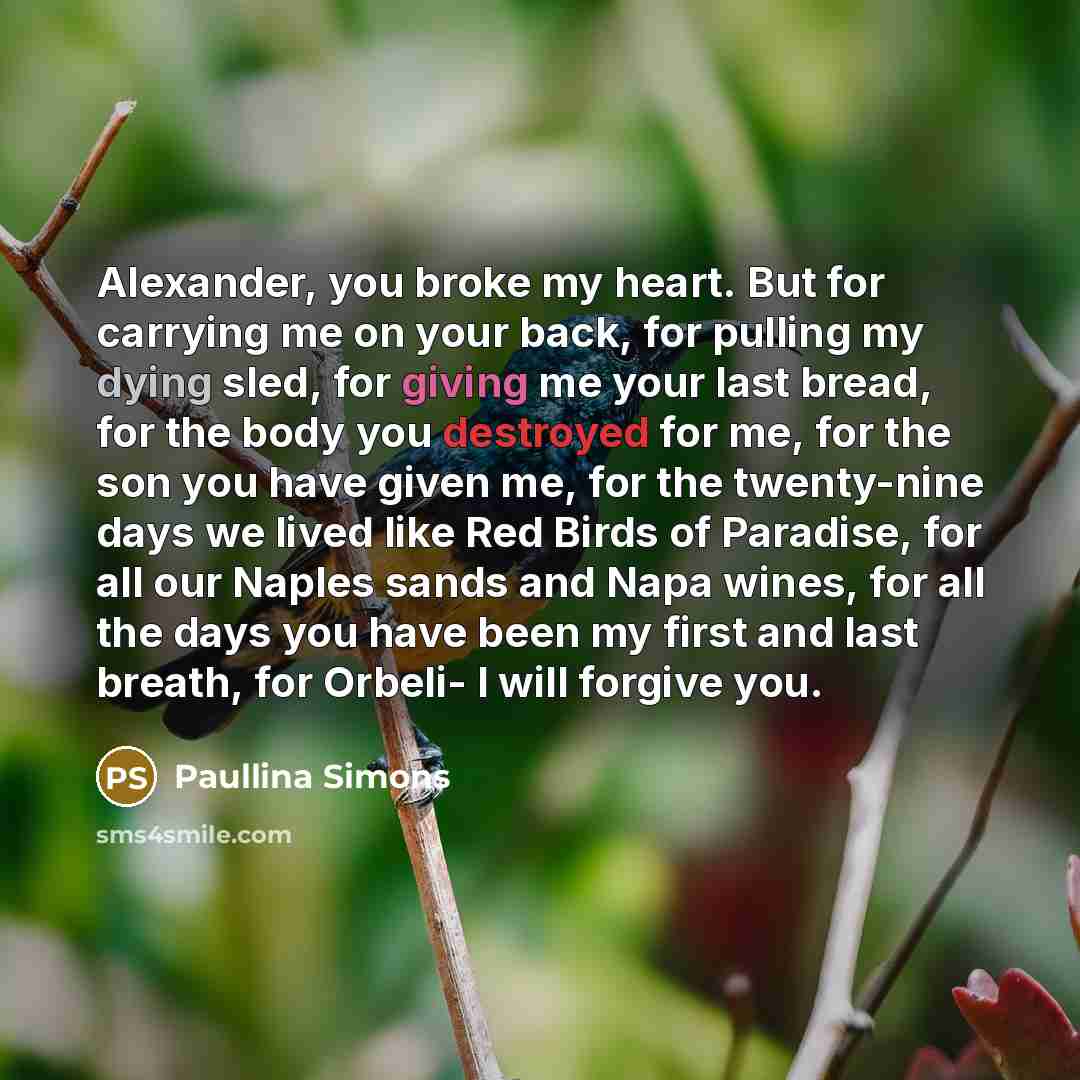 “Alexander, you broke my heart. But for carrying me on your back, for pulling my dying sled, for giving me your last bread, for the body you destroyed for me, for the son you have given me, for the twenty-nine days we lived like Red Birds of Paradise, for all our Naples sands and Napa wines, for…” quote by Paullina Simons