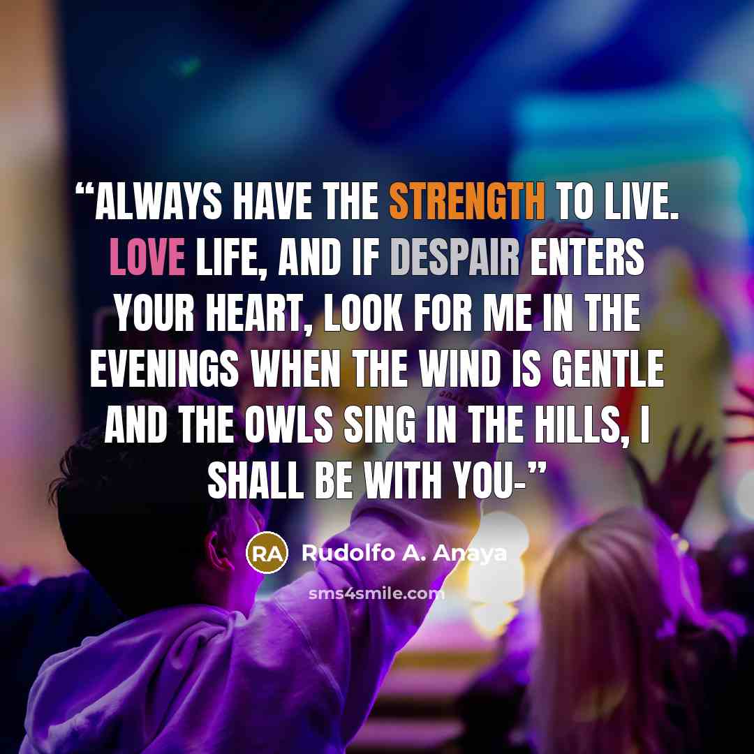 “Always have the strength to live. Love life, and if despair enters your heart, look for me in the evenings when the wind is gentle and the owls sing in the hills, I shall be with you-” quote by Rudolfo A. Anaya