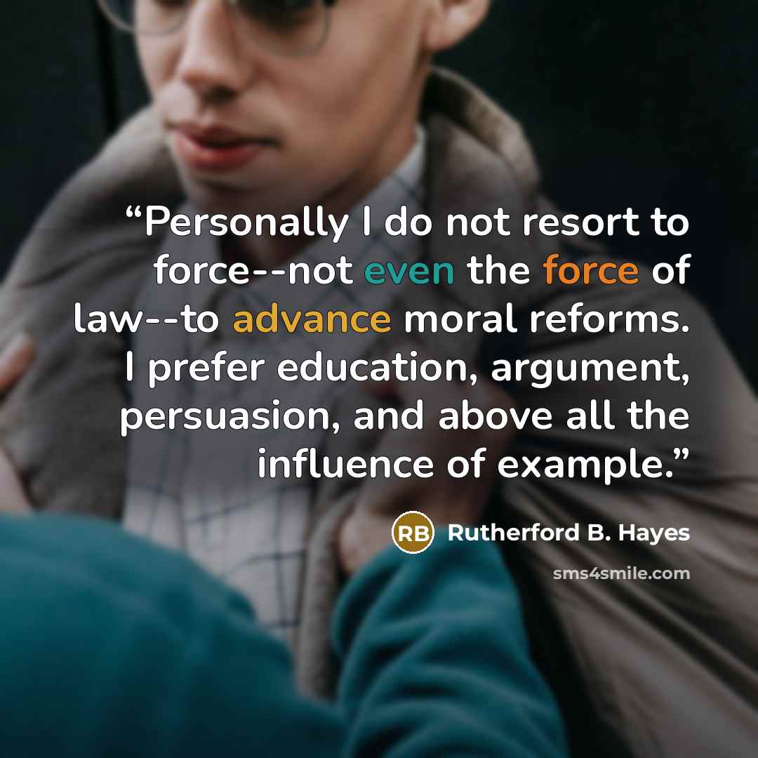 “Personally I do not resort to force--not even the force of law--to advance moral reforms. I prefer education, argument, persuasion, and above all the influence of example.” quote by Rutherford B. Hayes