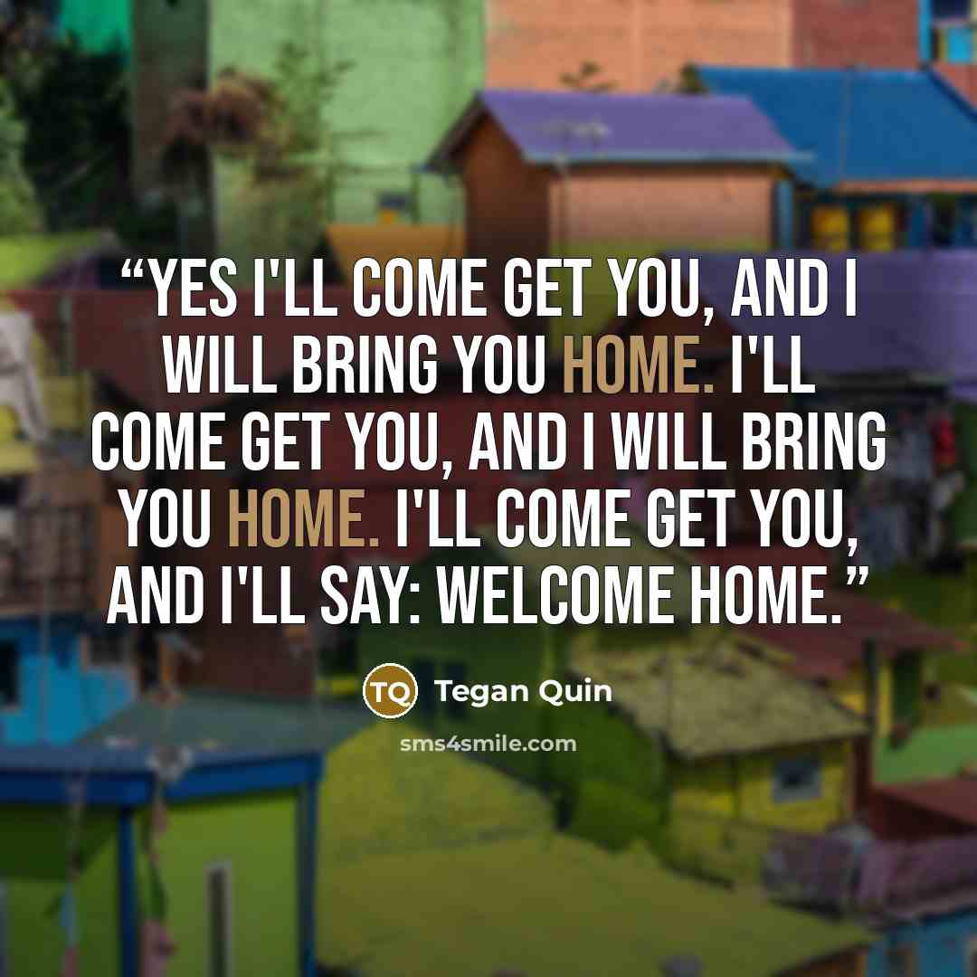 “Yes I'll come get you, and I will bring you home. I'll come get you, and I will bring you home. I'll come get you, and I'll say: Welcome home.” quote by Tegan Quin