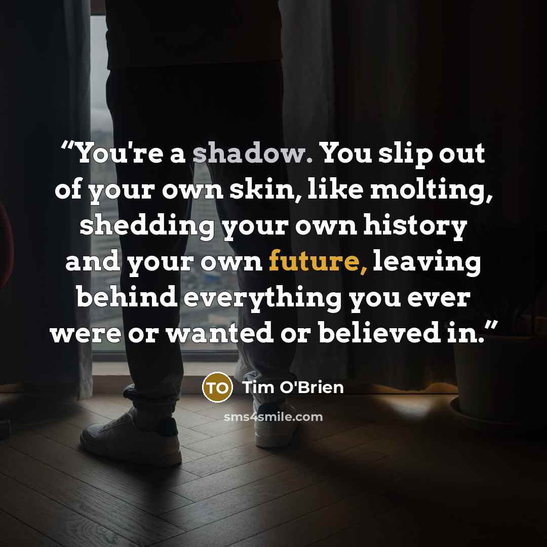 “You're a shadow. You slip out of your own skin, like molting, shedding your own history and your own future, leaving behind everything you ever were or wanted or believed in.” quote by Tim O'Brien
