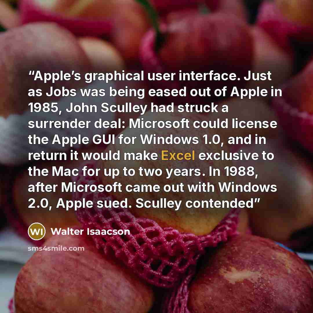 “Apple’s graphical user interface. Just as Jobs was being eased out of Apple in 1985, John Sculley had struck a surrender deal: Microsoft could license the Apple GUI for Windows 1.0, and in return it would make Excel exclusive to the Mac for up to two years. In 1988, after Microsoft came out with…” quote by Walter Isaacson