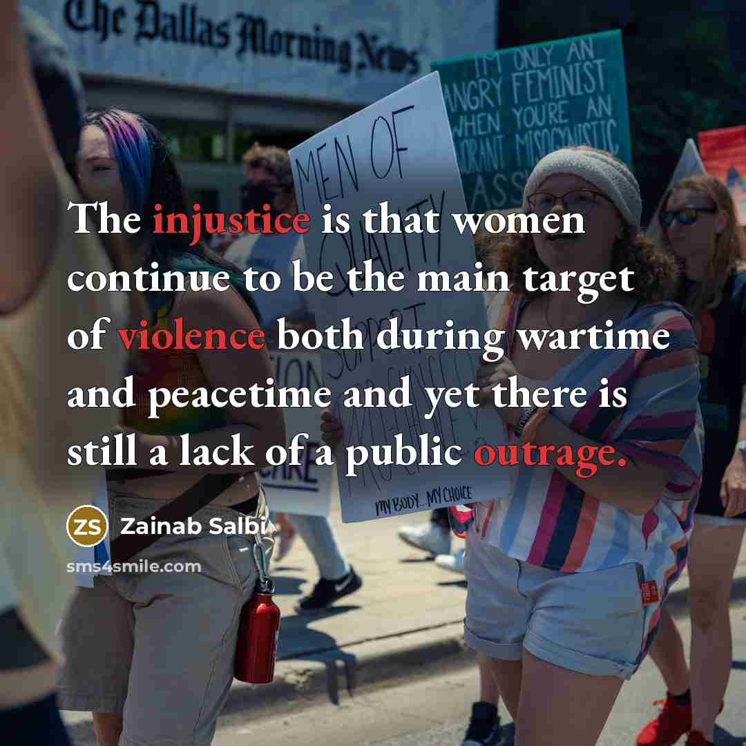 “The injustice is that women continue to be the main target of violence both during wartime and peacetime and yet there is still a lack of a public outrage.” quote by Zainab Salbi