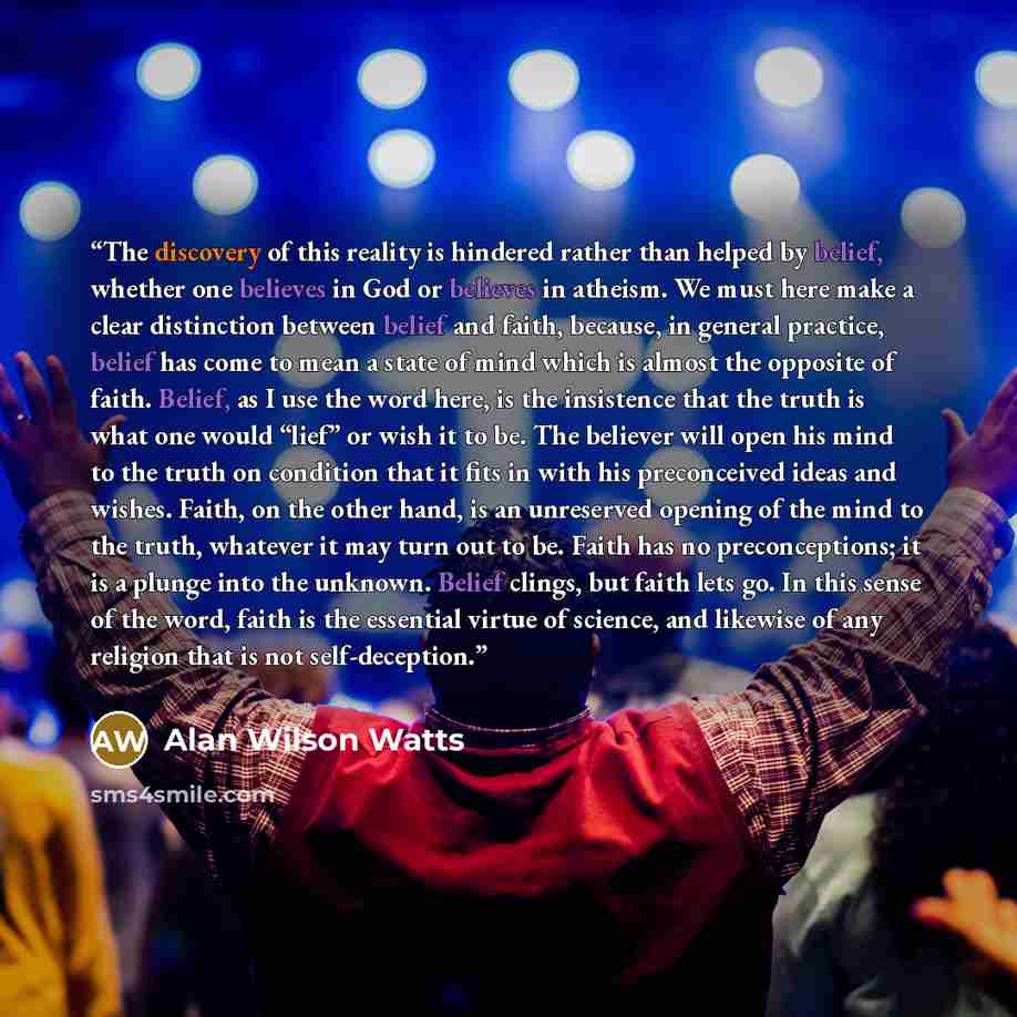 “The discovery of this reality is hindered rather than helped by belief, whether one believes in God or believes in atheism. We must here make a clear distinction between belief and faith, because, in general practice, belief has come to mean a state of mind which is almost the opposite of faith…” quote by Alan Wilson Watts