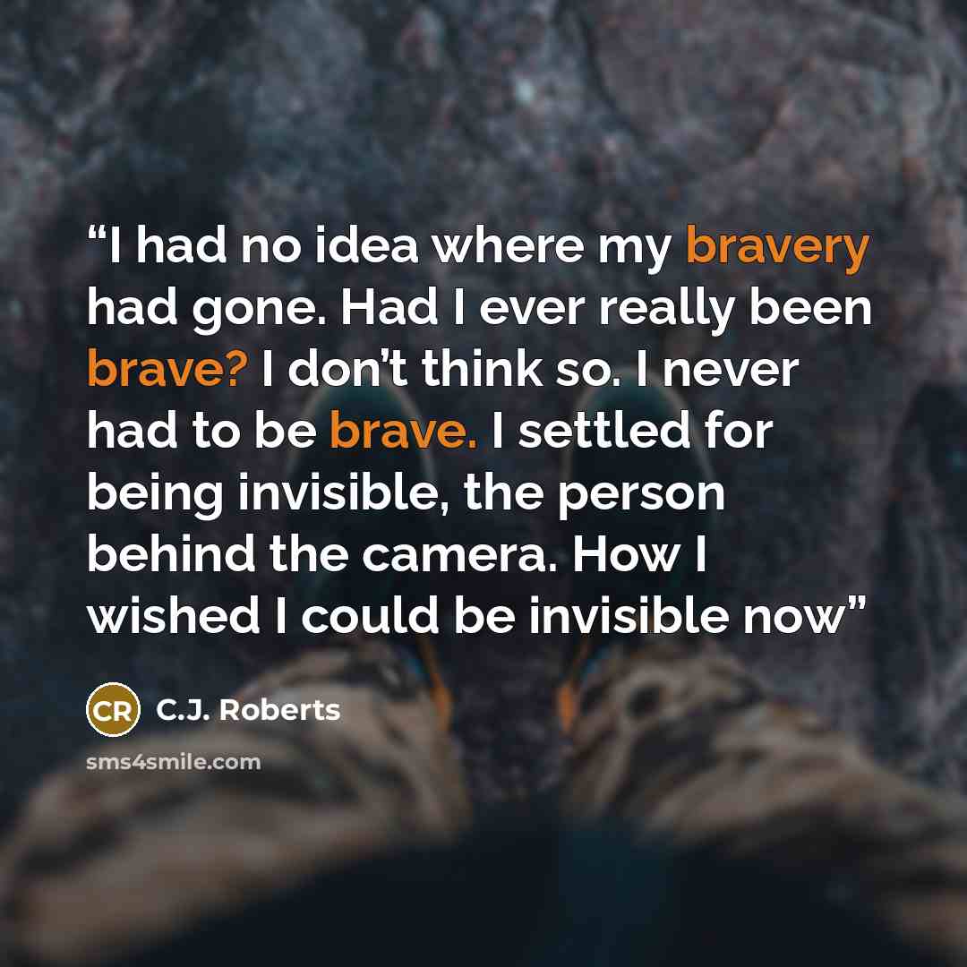 “I had no idea where my bravery had gone. Had I ever really been brave? I don’t think so. I never had to be brave. I settled for being invisible, the person behind the camera. How I wished I could be invisible now” quote by C.J. Roberts