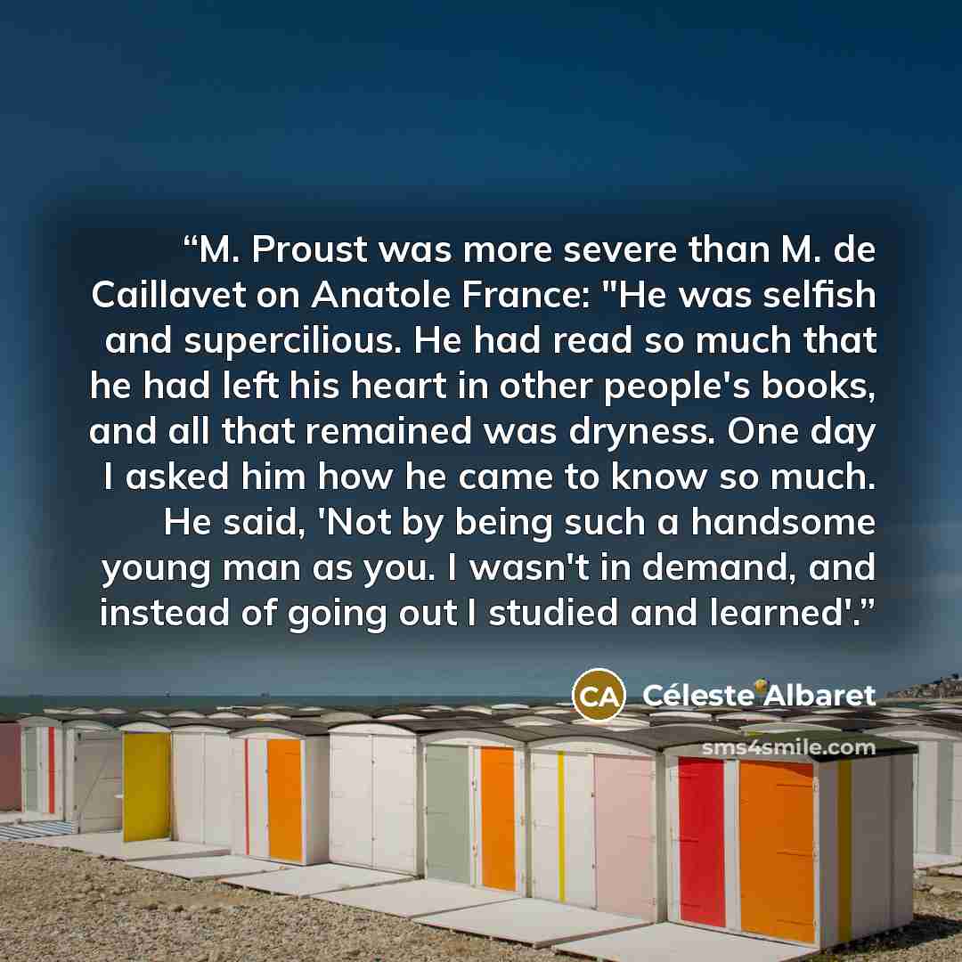 “M. Proust was more severe than M. de Caillavet on Anatole France: "He was selfish and supercilious. He had read so much that he had left his heart in other people's books, and all that remained was dryness. One day I asked him how he came to know so much. He said, 'Not by being such a handsome…” quote by Céleste Albaret