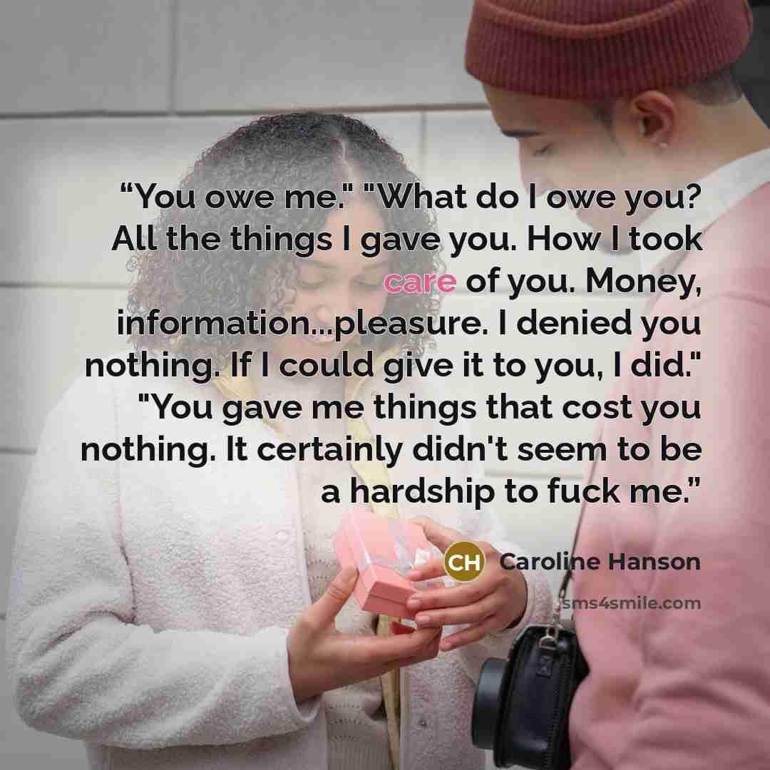 “You owe me." "What do I owe you? All the things I gave you. How I took care of you. Money, information...pleasure. I denied you nothing. If I could give it to you, I did." "You gave me things that cost you nothing. It certainly didn't seem to be a hardship to fuck me.” quote by Caroline Hanson