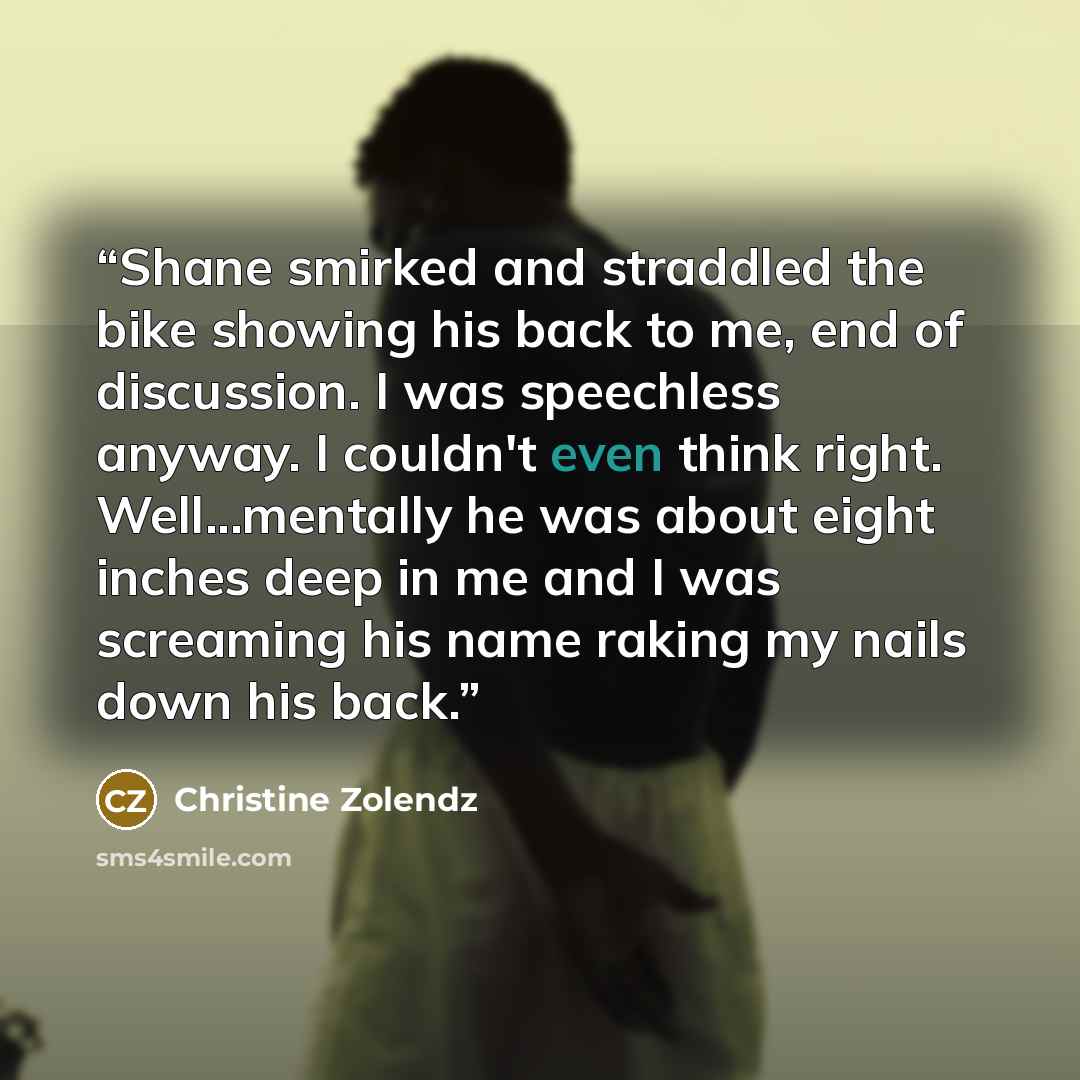 “Shane smirked and straddled the bike showing his back to me, end of discussion. I was speechless anyway. I couldn't even think right. Well...mentally he was about eight inches deep in me and I was screaming his name raking my nails down his back.” quote by Christine Zolendz