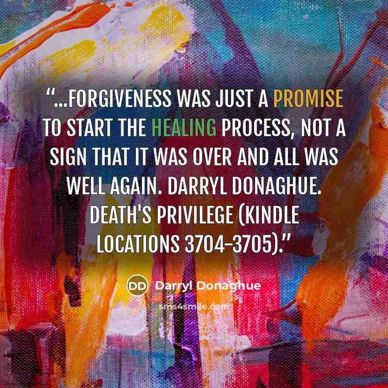 “...forgiveness was just a promise to start the healing process, not a sign that it was over and all was well again. Darryl Donaghue. Death's Privilege (Kindle Locations 3704-3705).” quote by Darryl Donaghue
