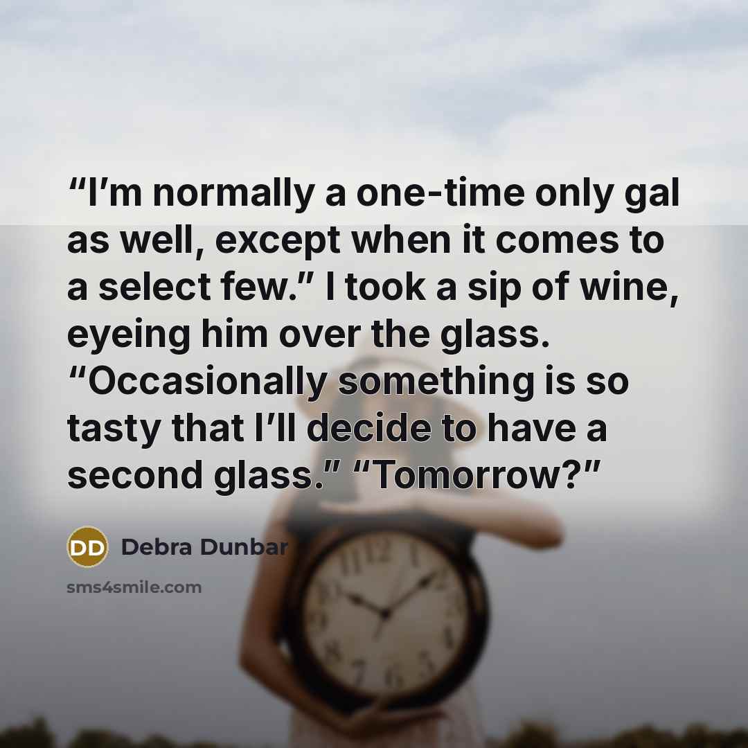 “I’m normally a one-time only gal as well, except when it comes to a select few.” I took a sip of wine, eyeing him over the glass. “Occasionally something is so tasty that I’ll decide to have a second glass.” “Tomorrow?” quote by Debra Dunbar