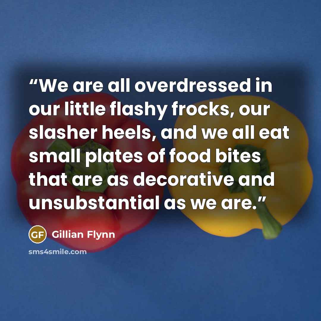 “We are all overdressed in our little flashy frocks, our slasher heels, and we all eat small plates of food bites that are as decorative and unsubstantial as we are.” quote by Gillian Flynn