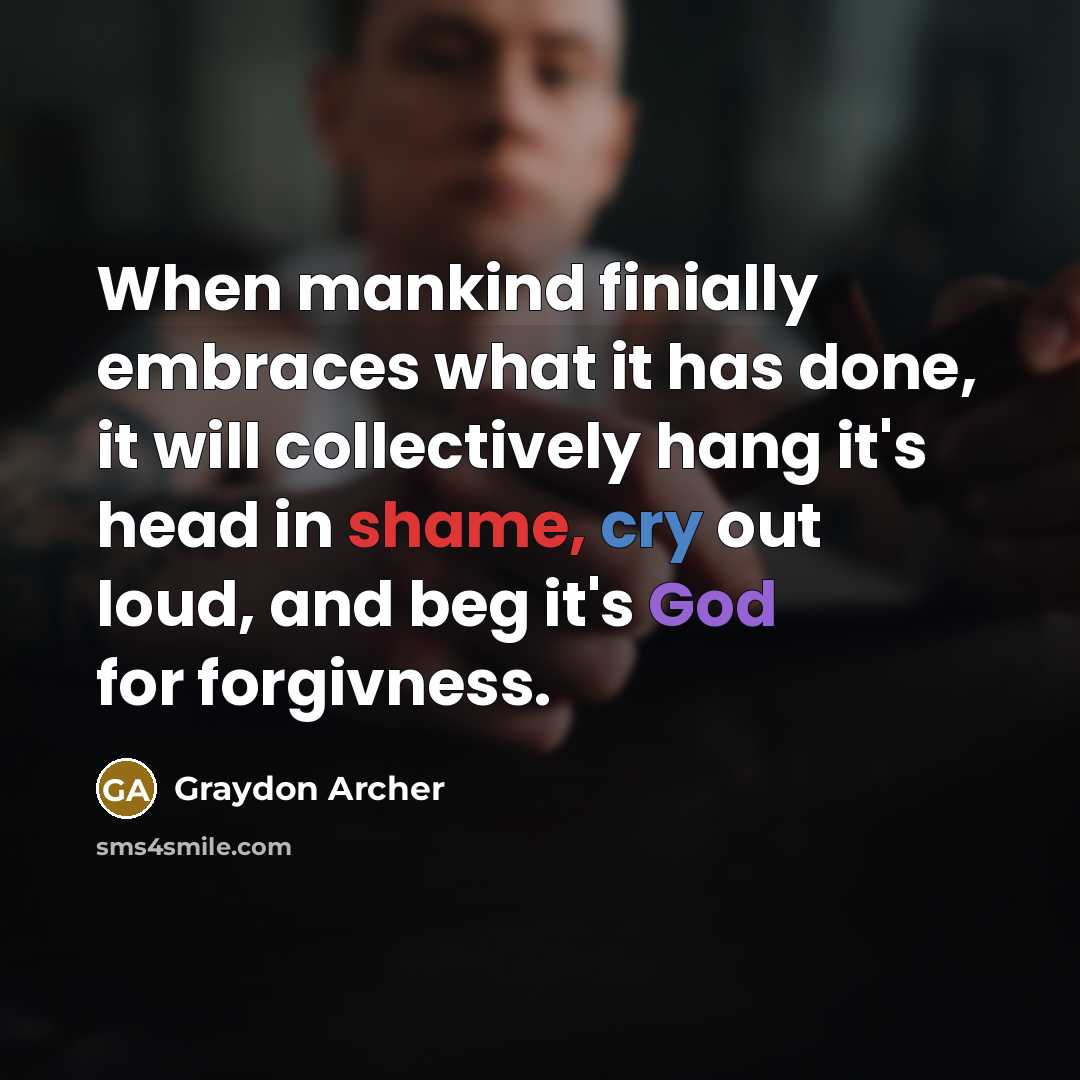 “When mankind finially embraces what it has done, it will collectively hang it's head in shame, cry out loud, and beg it's God for forgivness.” quote by Graydon Archer