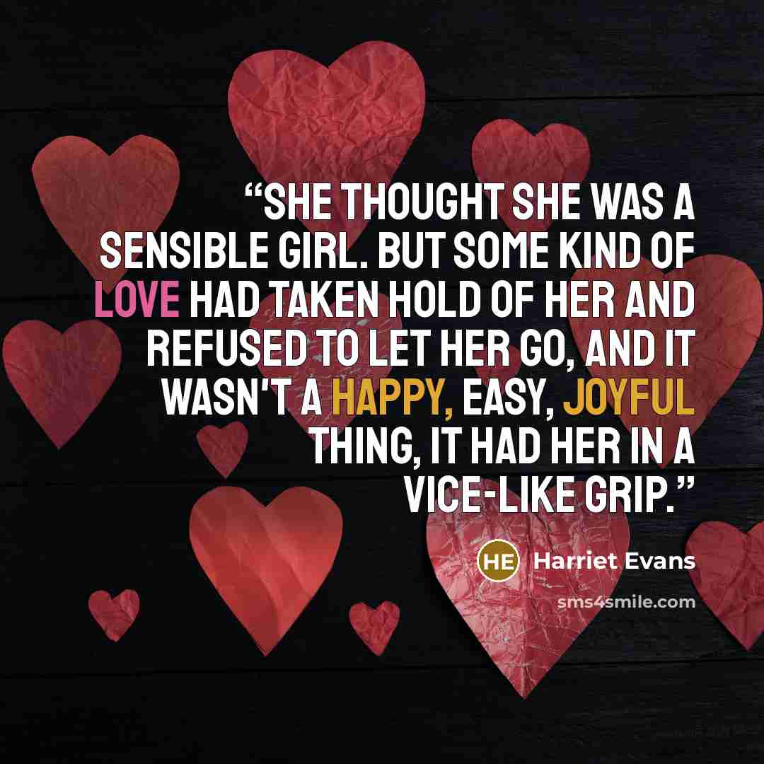 “She thought she was a sensible girl. But some kind of love had taken hold of her and refused to let her go, and it wasn't a happy, easy, joyful thing, it had her in a vice-like grip.” quote by Harriet Evans