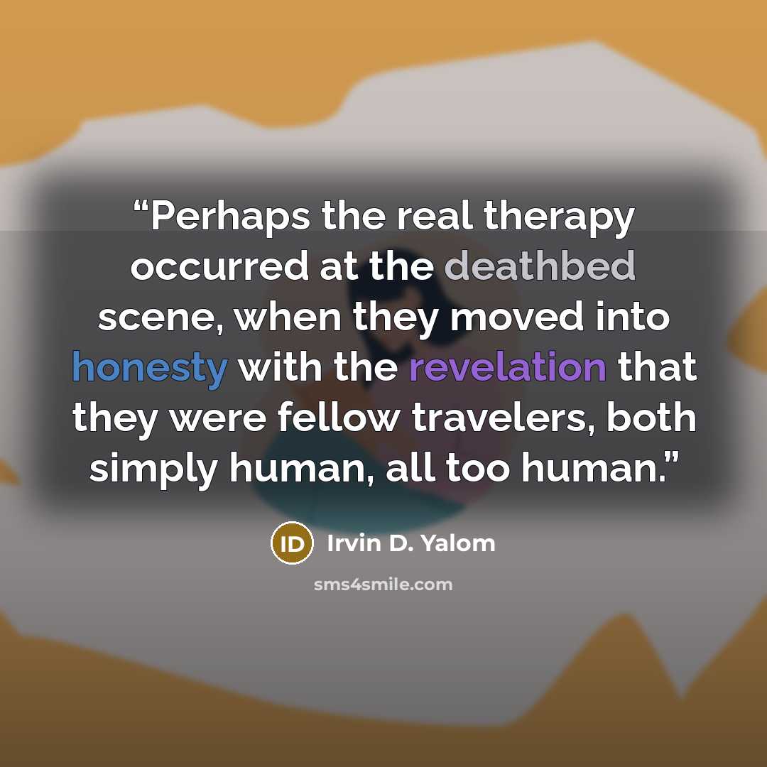 “Perhaps the real therapy occurred at the deathbed scene, when they moved into honesty with the revelation that they were fellow travelers, both simply human, all too human.” quote by Irvin D. Yalom