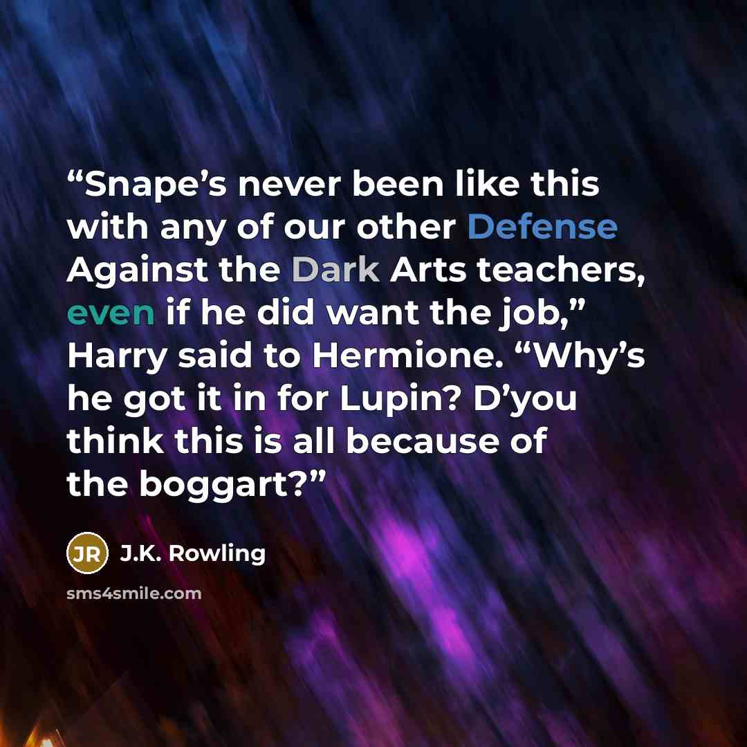 “Snape’s never been like this with any of our other Defense Against the Dark Arts teachers, even if he did want the job,” Harry said to Hermione. “Why’s he got it in for Lupin? D’you think this is all because of the boggart?” quote by J.K. Rowling