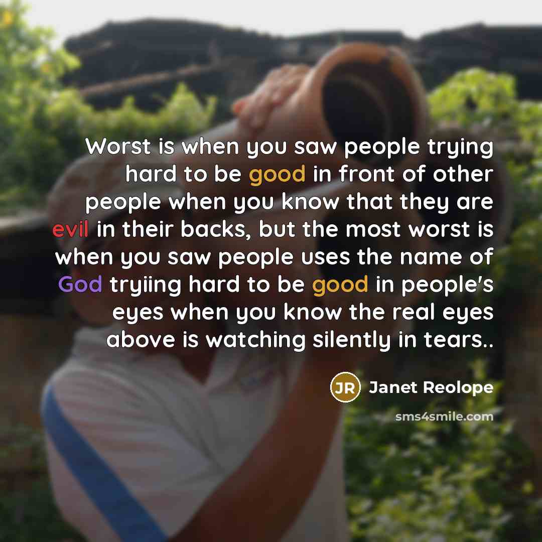 “Worst is when you saw people trying hard to be good in front of other people when you know that they are evil in their backs, but the most worst is when you saw people uses the name of God tryiing hard to be good in people's eyes when you know the real eyes above is watching silently in tears..” quote by Janet Reolope