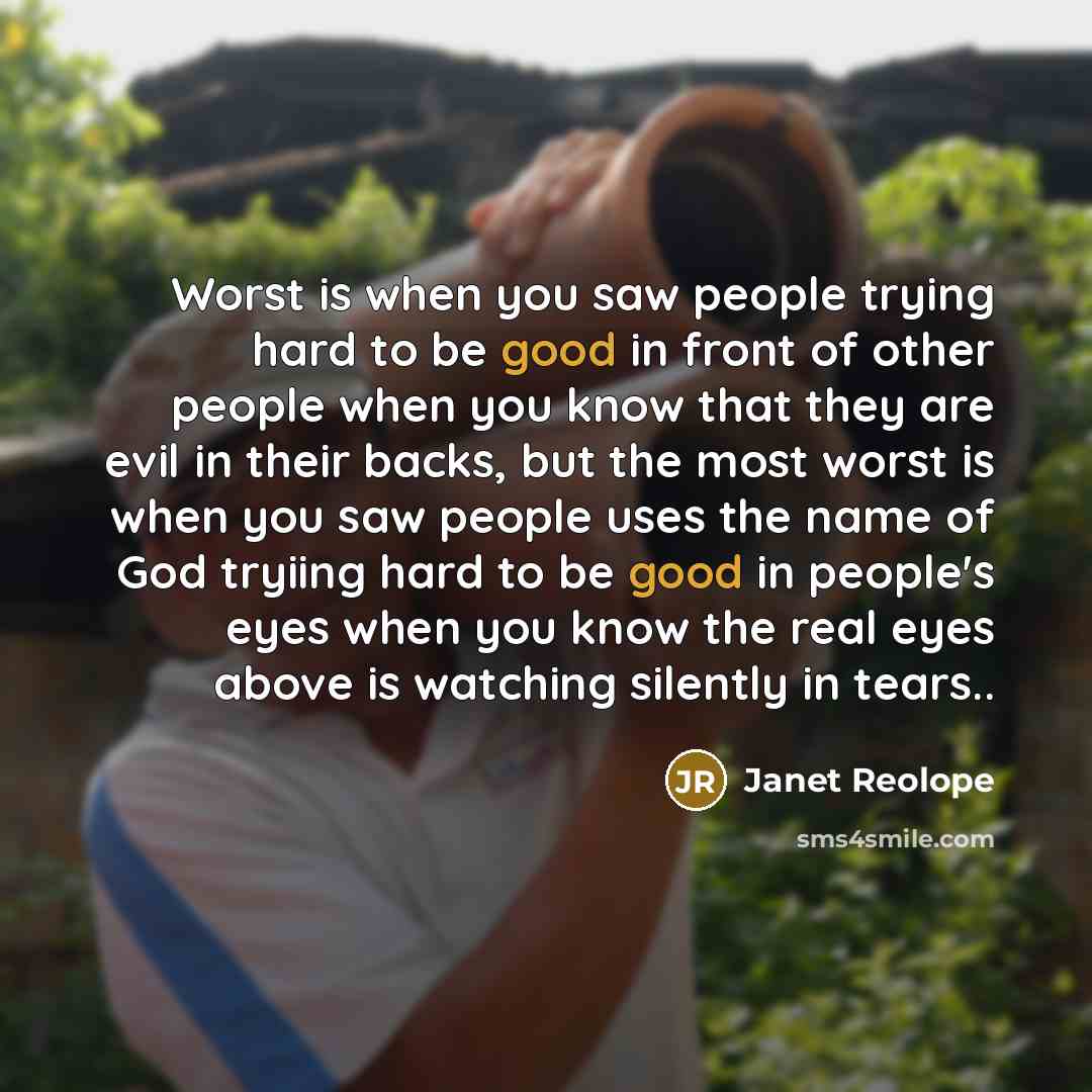 “Worst is when you saw people trying hard to be good in front of other people when you know that they are evil in their backs, but the most worst is when you saw people uses the name of God tryiing hard to be good in people's eyes when you know the real eyes above is watching silently in tears..” quote by Janet Reolope