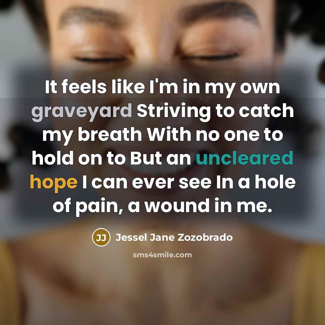 “It feels like I'm in my own graveyard Striving to catch my breath With no one to hold on to But an uncleared hope I can ever see In a hole of pain, a wound in me.” quote by Jessel Jane Zozobrado