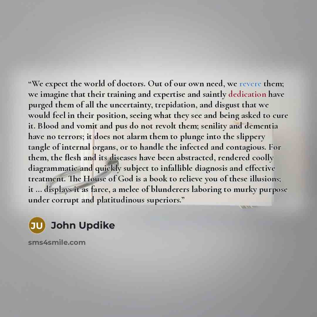 “We expect the world of doctors. Out of our own need, we revere them; we imagine that their training and expertise and saintly dedication have purged them of all the uncertainty, trepidation, and disgust that we would feel in their position, seeing what they see and being asked to cure it. Blood…” quote by John Updike