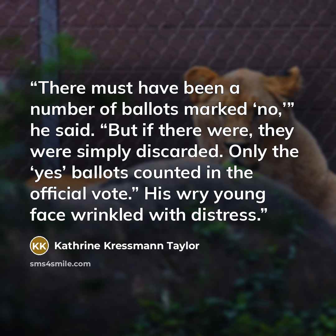 “There must have been a number of ballots marked ‘no,’” he said. “But if there were, they were simply discarded. Only the ‘yes’ ballots counted in the official vote.” His wry young face wrinkled with distress.” quote by Kathrine Kressmann Taylor