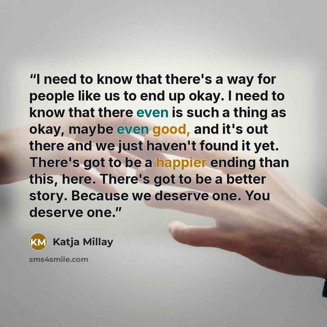 “I need to know that there's a way for people like us to end up okay. I need to know that there even is such a thing as okay, maybe even good, and it's out there and we just haven't found it yet. There's got to be a happier ending than this, here. There's got to be a better story. Because we…” quote by Katja Millay