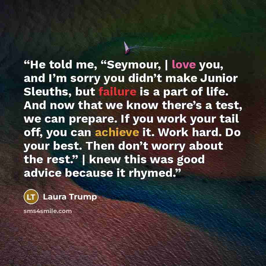“He told me, “Seymour, | love you, and I’m sorry you didn’t make Junior Sleuths, but failure is a part of life. And now that we know there’s a test, we can prepare. If you work your tail off, you can achieve it. Work hard. Do your best. Then don’t worry about the rest.” | knew this was good advice…” quote by Laura Trump