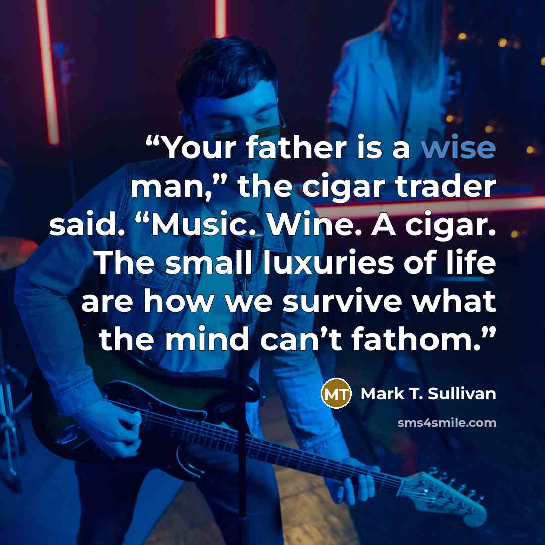 “Your father is a wise man,” the cigar trader said. “Music. Wine. A cigar. The small luxuries of life are how we survive what the mind can’t fathom.” quote by Mark T. Sullivan