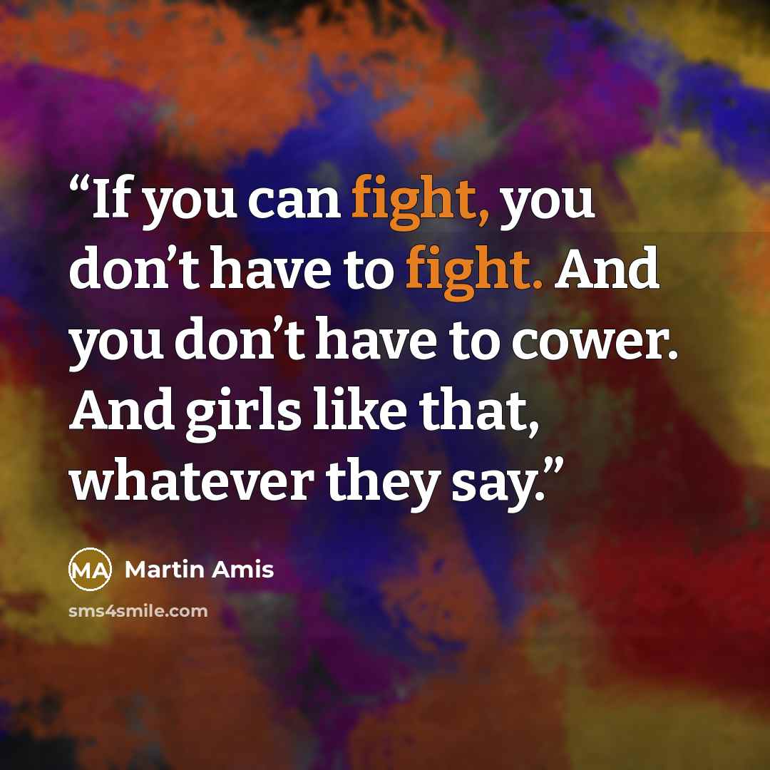 “If you can fight, you don’t have to fight. And you don’t have to cower. And girls like that, whatever they say.” quote by Martin Amis