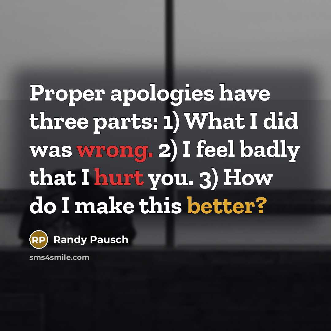 “Proper apologies have three parts: 1) What I did was wrong. 2) I feel badly that I hurt you. 3) How do I make this better?” quote by Randy Pausch