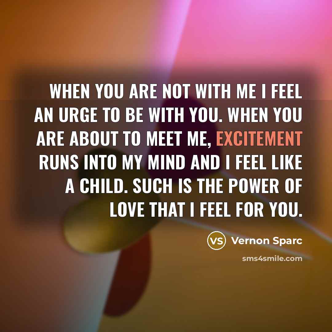 “When you are not with me I feel an urge to be with you. When you are about to meet me, excitement runs into my mind and I feel like a child. Such is the power of love that I feel for you.” quote by Vernon Sparc