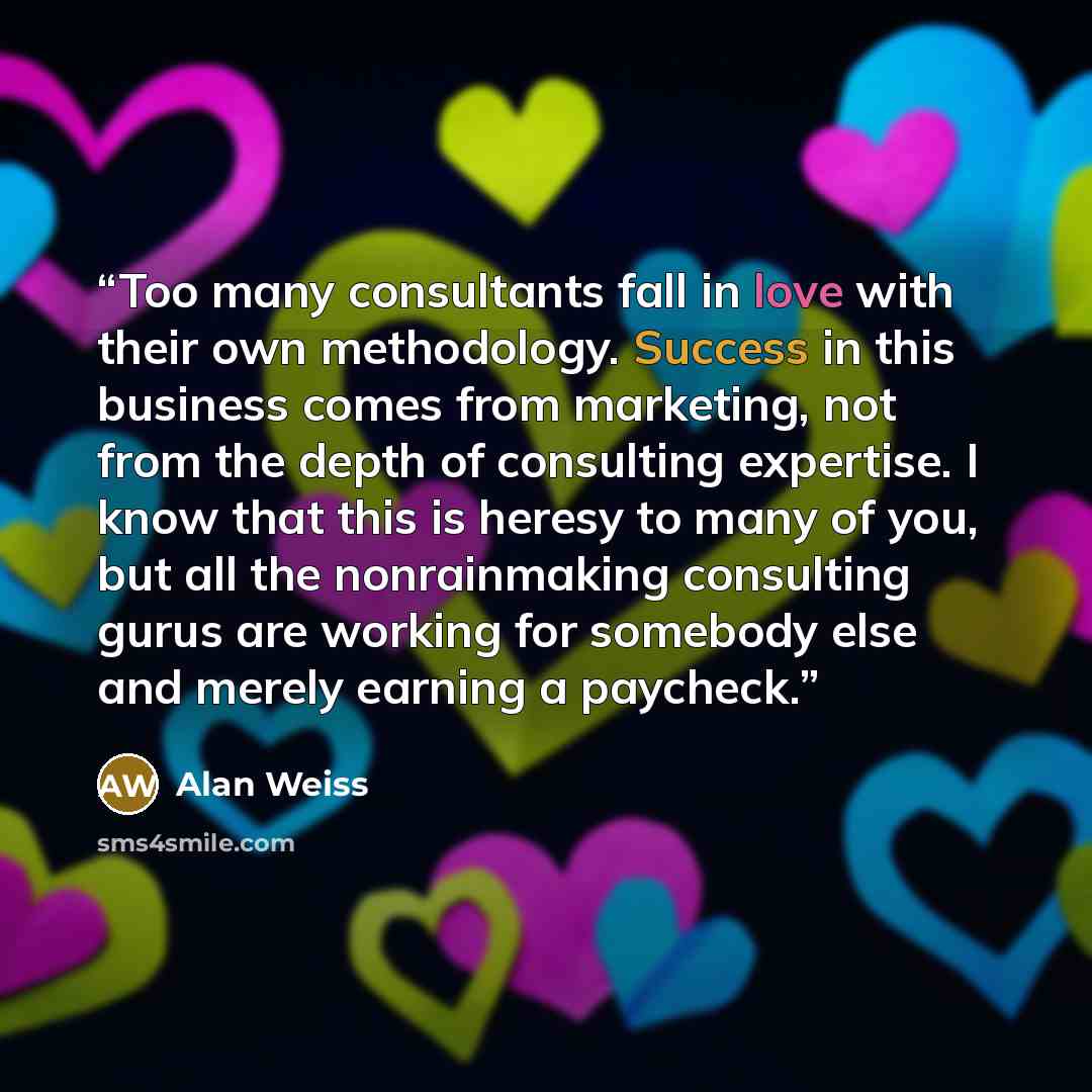 “Too many consultants fall in love with their own methodology. Success in this business comes from marketing, not from the depth of consulting expertise. I know that this is heresy to many of you, but all the nonrainmaking consulting gurus are working for somebody else and merely earning a paycheck.” quote by Alan Weiss