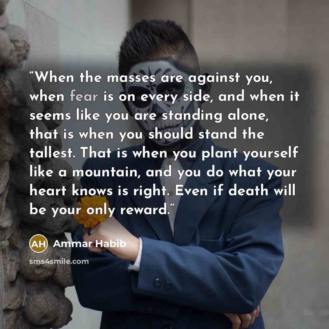 “When the masses are against you, when fear is on every side, and when it seems like you are standing alone, that is when you should stand the tallest. That is when you plant yourself like a mountain, and you do what your heart knows is right. Even if death will be your only reward.” quote by Ammar Habib