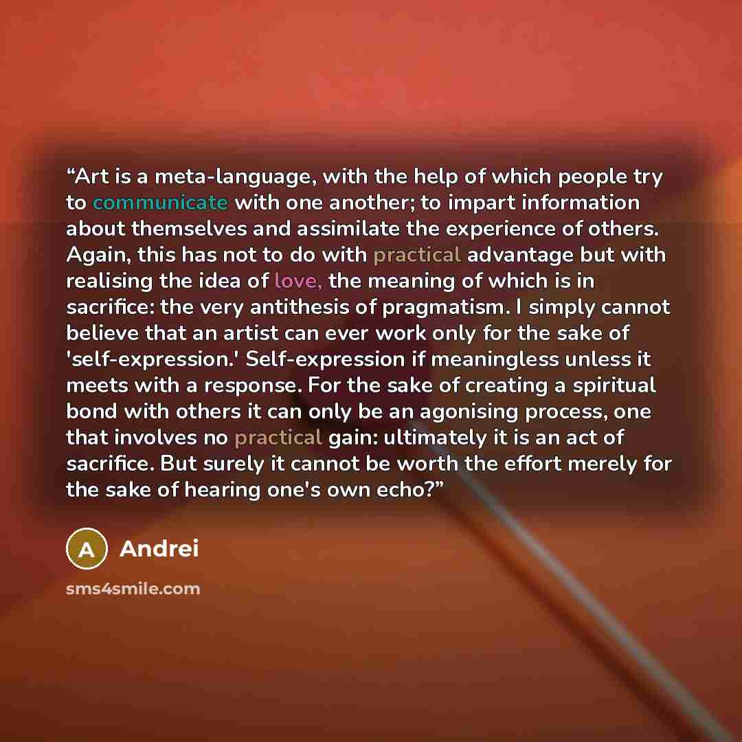 “Art is a meta-language, with the help of which people try to communicate with one another; to impart information about themselves and assimilate the experience of others. Again, this has not to do with practical advantage but with realising the idea of love, the meaning of which is in sacrifice…” quote by Andrei