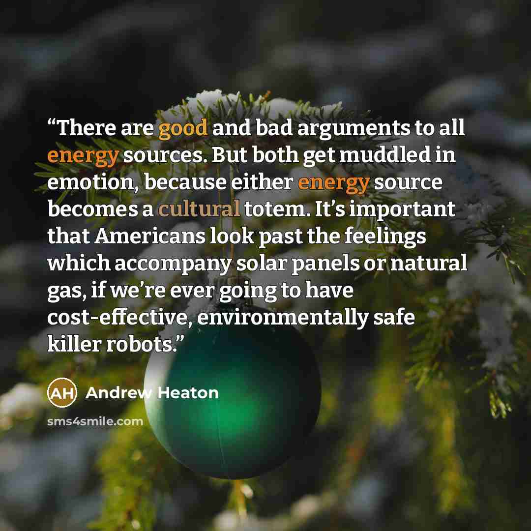 “There are good and bad arguments to all energy sources. But both get muddled in emotion, because either energy source becomes a cultural totem. It’s important that Americans look past the feelings which accompany solar panels or natural gas, if we’re ever going to have cost-effective…” quote by Andrew Heaton