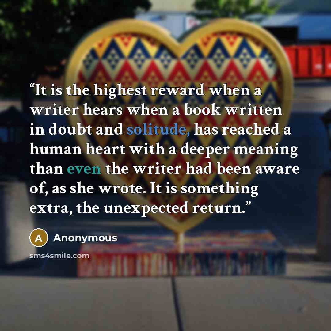 “It is the highest reward when a writer hears when a book written in doubt and solitude, has reached a human heart with a deeper meaning than even the writer had been aware of, as she wrote. It is something extra, the unexpected return.” quote by Anonymous