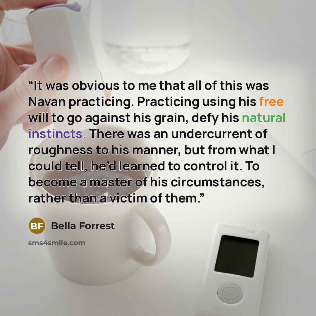 “It was obvious to me that all of this was Navan practicing. Practicing using his free will to go against his grain, defy his natural instincts. There was an undercurrent of roughness to his manner, but from what I could tell, he’d learned to control it. To become a master of his circumstances…” quote by Bella Forrest