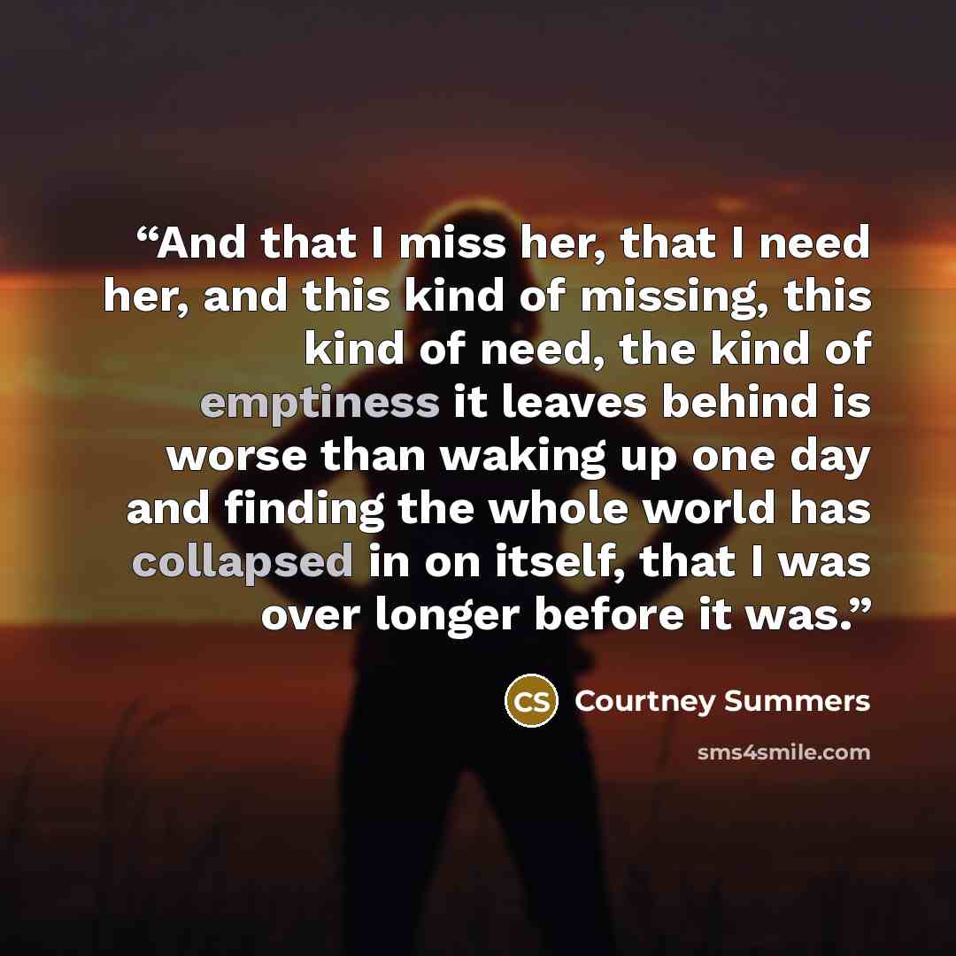 “And that I miss her, that I need her, and this kind of missing, this kind of need, the kind of emptiness it leaves behind is worse than waking up one day and finding the whole world has collapsed in on itself, that I was over longer before it was.” quote by Courtney Summers