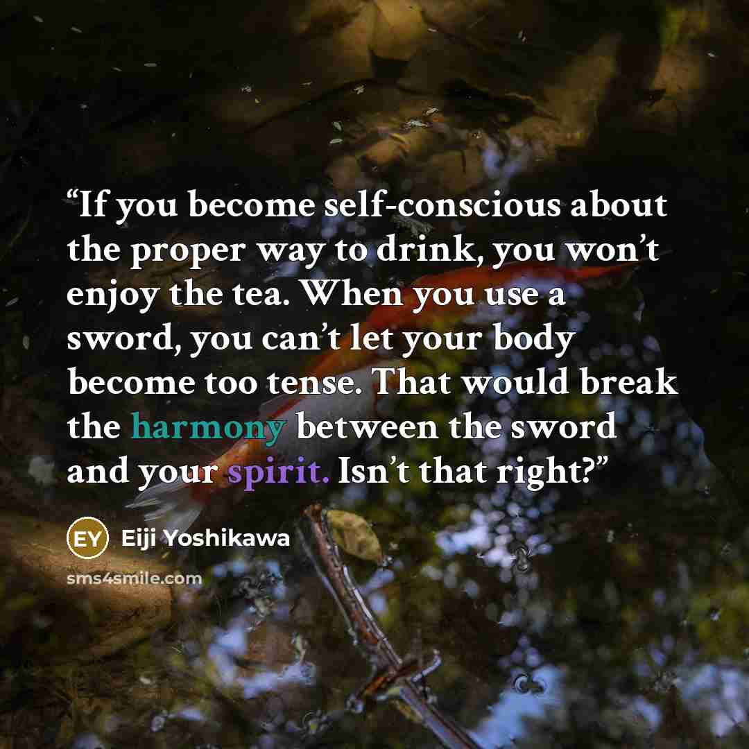 “If you become self-conscious about the proper way to drink, you won’t enjoy the tea. When you use a sword, you can’t let your body become too tense. That would break the harmony between the sword and your spirit. Isn’t that right?” quote by Eiji Yoshikawa