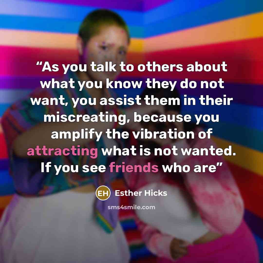 “As you talk to others about what you know they do not want, you assist them in their miscreating, because you amplify the vibration of attracting what is not wanted. If you see friends who are” quote by Esther Hicks