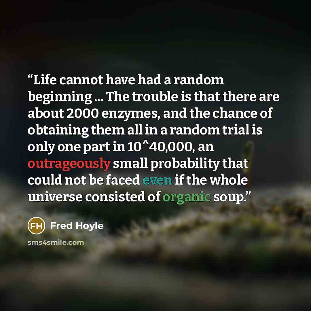 “Life cannot have had a random beginning ... The trouble is that there are about 2000 enzymes, and the chance of obtaining them all in a random trial is only one part in 10^40,000, an outrageously small probability that could not be faced even if the whole universe consisted of organic soup.” quote by Fred Hoyle