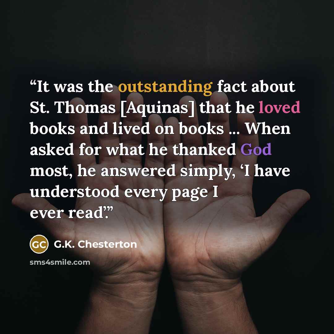 “It was the outstanding fact about St. Thomas [Aquinas] that he loved books and lived on books ... When asked for what he thanked God most, he answered simply, ‘I have understood every page I ever read’.” quote by G.K. Chesterton