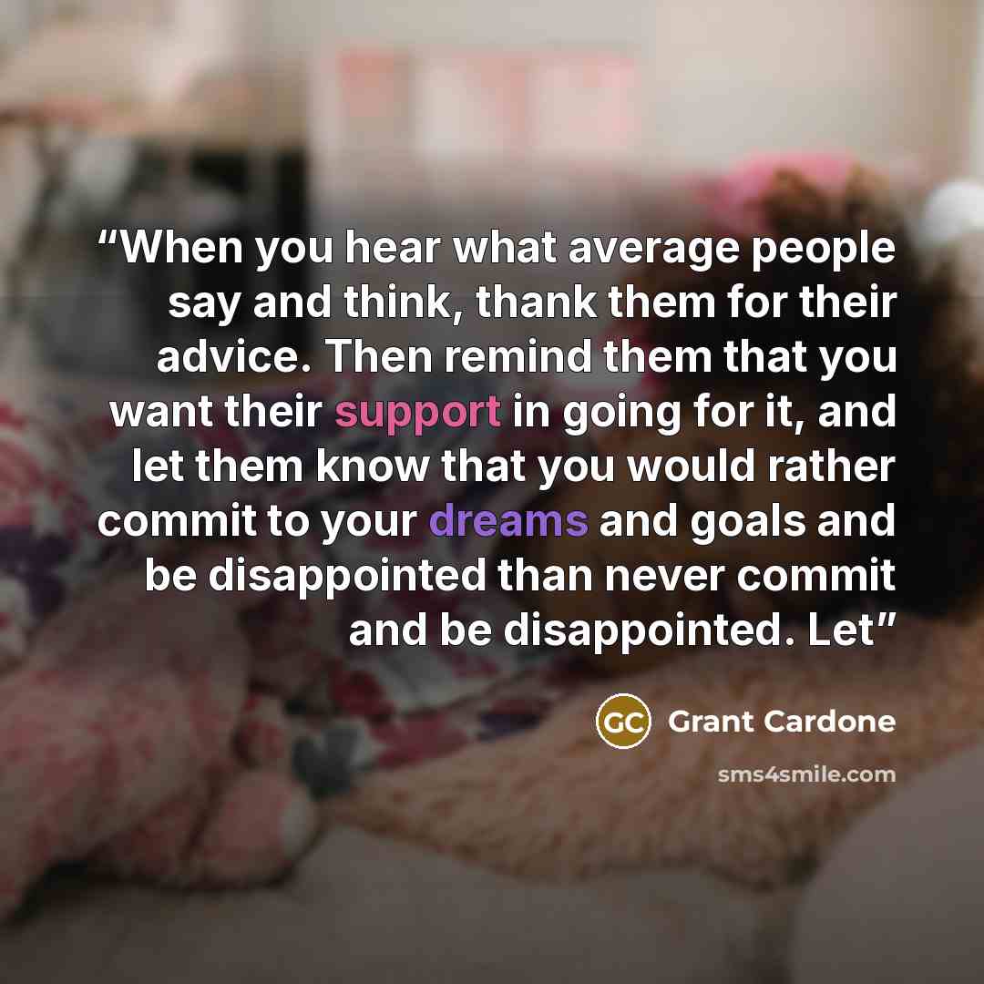 “When you hear what average people say and think, thank them for their advice. Then remind them that you want their support in going for it, and let them know that you would rather commit to your dreams and goals and be disappointed than never commit and be disappointed. Let” quote by Grant Cardone