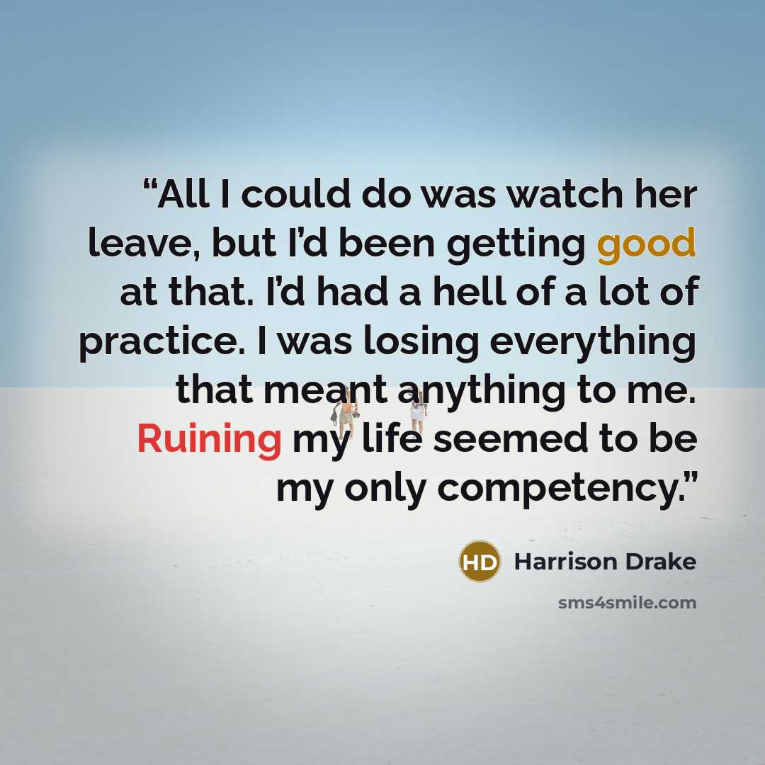 “All I could do was watch her leave, but I’d been getting good at that. I’d had a hell of a lot of practice. I was losing everything that meant anything to me. Ruining my life seemed to be my only competency.” quote by Harrison Drake