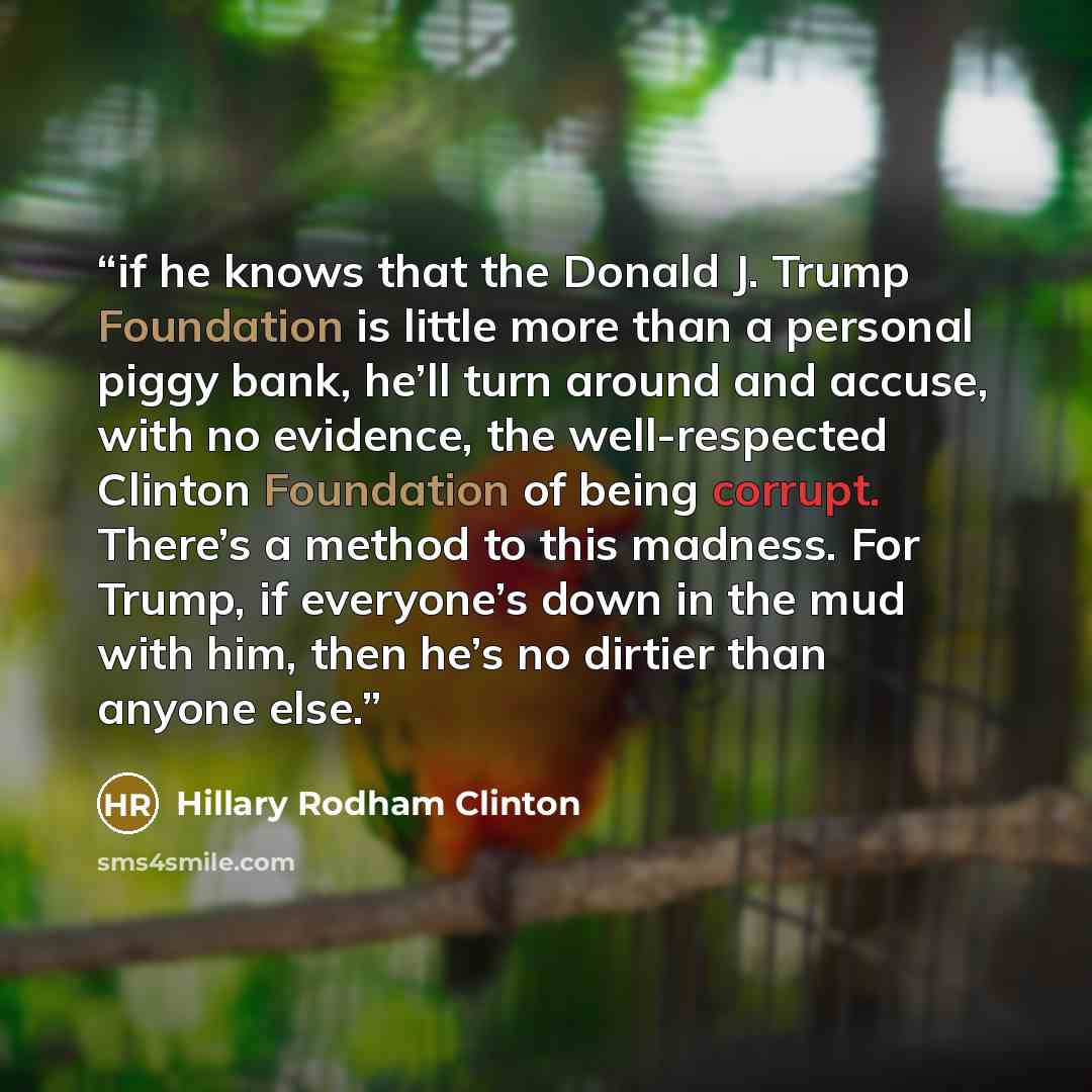 “if he knows that the Donald J. Trump Foundation is little more than a personal piggy bank, he’ll turn around and accuse, with no evidence, the well-respected Clinton Foundation of being corrupt. There’s a method to this madness. For Trump, if everyone’s down in the mud with him, then he’s no…” quote by Hillary Rodham Clinton