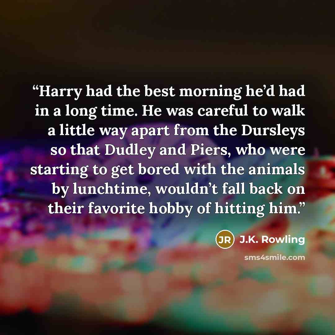 “Harry had the best morning he’d had in a long time. He was careful to walk a little way apart from the Dursleys so that Dudley and Piers, who were starting to get bored with the animals by lunchtime, wouldn’t fall back on their favorite hobby of hitting him.” quote by J.K. Rowling