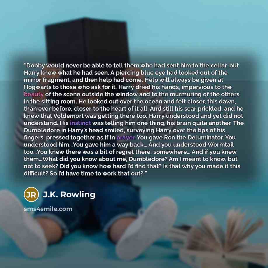 “Dobby would never be able to tell them who had sent him to the cellar, but Harry knew what he had seen. A piercing blue eye had looked out of the mirror fragment, and then help had come. Help will always be given at Hogwarts to those who ask for it. Harry dried his hands, impervious to the beauty…” quote by J.K. Rowling